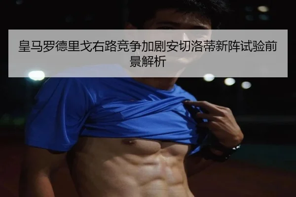 皇马罗德里戈右路竞争加剧安切洛蒂新阵试验前景解析
